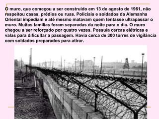 O muro, que começou a ser construído em 13 de agosto de 1961, não
respeitou casas, prédios ou ruas. Policiais e soldados da Alemanha
Oriental impediam e até mesmo matavam quem tentasse ultrapassar o
muro. Muitas famílias foram separadas da noite para o dia. O muro
chegou a ser reforçado por quatro vezes. Possuía cercas elétricas e
valas para dificultar a passagem. Havia cerca de 300 torres de vigilância
com soldados preparados para atirar.
 