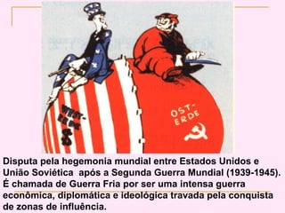 Disputa pela hegemonia mundial entre Estados Unidos e
União Soviética após a Segunda Guerra Mundial (1939-1945).
É chamada de Guerra Fria por ser uma intensa guerra
econômica, diplomática e ideológica travada pela conquista
de zonas de influência.
 