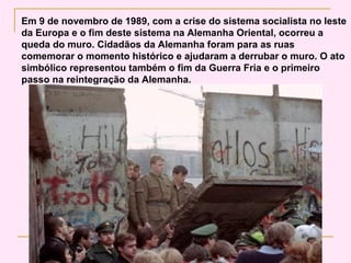 Em 9 de novembro de 1989, com a crise do sistema socialista no leste
da Europa e o fim deste sistema na Alemanha Oriental, ocorreu a
queda do muro. Cidadãos da Alemanha foram para as ruas
comemorar o momento histórico e ajudaram a derrubar o muro. O ato
simbólico representou também o fim da Guerra Fria e o primeiro
passo na reintegração da Alemanha.
 