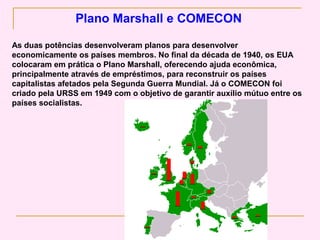 Plano Marshall e COMECON

As duas potências desenvolveram planos para desenvolver
economicamente os países membros. No final da década de 1940, os EUA
colocaram em prática o Plano Marshall, oferecendo ajuda econômica,
principalmente através de empréstimos, para reconstruir os países
capitalistas afetados pela Segunda Guerra Mundial. Já o COMECON foi
criado pela URSS em 1949 com o objetivo de garantir auxílio mútuo entre os
países socialistas.
 