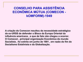 CONSELHO PARA ASSISTÊNCIA
      ECONÔMICA MÚTUA (COMECON -
             kOMFORM)-1949



A criação do Comecon resultou da necessidade estratégica
da ex-URSS de defender o Bloco da Europa Oriental da
influência americana , o que de fato não chegou a ocorrer.
O Comecon , principal organização Econômica do mundo
Socialista , foi extinto em junho de 1991 , em razão do fim do
Socialismo Estalinista e da Globalização.
 