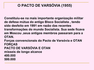 O PACTO DE VARSÓVIA (1955)


Constituiu-se na mais importante organização militar
de defesa mútua do antigo Bloco Socialista , tendo
sido desfeito em 1991 em razão das recentes
transformações do mundo Socialista. Sua sede ficava
em Moscou ,seus antigos membros passaram para a
OTAN.
Forças convencionais do Pacto de Varsóvia e OTAN
FORÇAS
PACTO DE VARSÓVIA E OTAN
mísseis de longo alcance
400.000
500.000
 