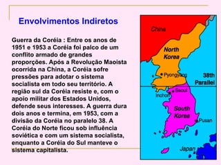 Envolvimentos Indiretos

Guerra da Coréia : Entre os anos de
1951 e 1953 a Coréia foi palco de um
conflito armado de grandes
proporções. Após a Revolução Maoista
ocorrida na China, a Coréia sofre
pressões para adotar o sistema
socialista em todo seu território. A
região sul da Coréia resiste e, com o
apoio militar dos Estados Unidos,
defende seus interesses. A guerra dura
dois anos e termina, em 1953, com a
divisão da Coréia no paralelo 38. A
Coréia do Norte ficou sob influência
soviética e com um sistema socialista,
enquanto a Coréia do Sul manteve o
sistema capitalista.
 