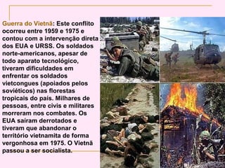 Guerra do Vietnã: Este conflito
ocorreu entre 1959 e 1975 e
contou com a intervenção direta
dos EUA e URSS. Os soldados
norte-americanos, apesar de
todo aparato tecnológico,
tiveram dificuldades em
enfrentar os soldados
vietcongues (apoiados pelos
soviéticos) nas florestas
tropicais do país. Milhares de
pessoas, entre civis e militares
morreram nos combates. Os
EUA saíram derrotados e
tiveram que abandonar o
território vietnamita de forma
vergonhosa em 1975. O Vietnã
passou a ser socialista.
 