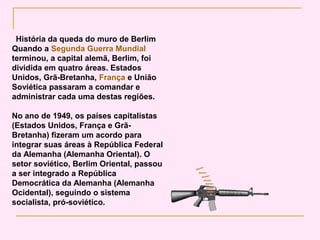 História da queda do muro de Berlim
Quando a Segunda Guerra Mundial
terminou, a capital alemã, Berlim, foi
dividida em quatro áreas. Estados
Unidos, Grã-Bretanha, França e União
Soviética passaram a comandar e
administrar cada uma destas regiões.

No ano de 1949, os países capitalistas
(Estados Unidos, França e Grã-
Bretanha) fizeram um acordo para
integrar suas áreas à República Federal
da Alemanha (Alemanha Oriental). O
setor soviético, Berlim Oriental, passou
a ser integrado a República
Democrática da Alemanha (Alemanha
Ocidental), seguindo o sistema
socialista, pró-soviético.
 