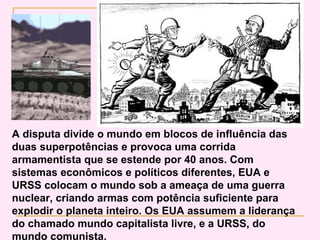 A disputa divide o mundo em blocos de influência das
duas superpotências e provoca uma corrida
armamentista que se estende por 40 anos. Com
sistemas econômicos e políticos diferentes, EUA e
URSS colocam o mundo sob a ameaça de uma guerra
nuclear, criando armas com potência suficiente para
explodir o planeta inteiro. Os EUA assumem a liderança
do chamado mundo capitalista livre, e a URSS, do
mundo comunista.
 