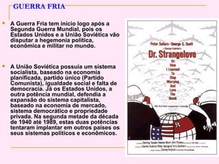GUERRA FRIA

   A Guerra Fria tem início logo após a
    Segunda Guerra Mundial, pois os
    Estados Unidos e a União Soviética vão
    disputar a hegemonia política,
    econômica e militar no mundo.


   A União Soviética possuía um sistema
    socialista, baseado na economia
    planificada, partido único (Partido
    Comunista), igualdade social e falta de
    democracia. Já os Estados Unidos, a
    outra potência mundial, defendia a
    expansão do sistema capitalista,
    baseado na economia de mercado,
    sistema democrático e propriedade
    privada. Na segunda metade da década
    de 1940 até 1989, estas duas potências
    tentaram implantar em outros países os
    seus sistemas políticos e econômicos.
 