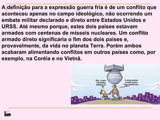 A definição para a expressão guerra fria é de um conflito que
aconteceu apenas no campo ideológico, não ocorrendo um
embate militar declarado e direto entre Estados Unidos e
URSS. Até mesmo porque, estes dois países estavam
armados com centenas de mísseis nucleares. Um conflito
armado direto significaria o fim dos dois países e,
provavelmente, da vida no planeta Terra. Porém ambos
acabaram alimentando conflitos em outros países como, por
exemplo, na Coréia e no Vietnã.
 