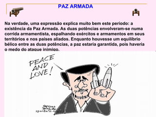 PAZ ARMADA


Na verdade, uma expressão explica muito bem este período: a
existência da Paz Armada. As duas potências envolveram-se numa
corrida armamentista, espalhando exércitos e armamentos em seus
territórios e nos países aliados. Enquanto houvesse um equilíbrio
bélico entre as duas potências, a paz estaria garantida, pois haveria
o medo do ataque inimigo.
 
