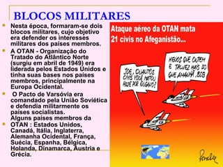 BLOCOS MILITARES
   Nesta época, formaram-se dois
    blocos militares, cujo objetivo
    era defender os interesses
    militares dos países membros.
   A OTAN - Organização do
    Tratado do Atlântico Norte
    (surgiu em abril de 1949) era
    liderada pelos Estados Unidos e
    tinha suas bases nos países
    membros, principalmente na
    Europa Ocidental.
    O Pacto de Varsóvia era
    comandado pela União Soviética
    e defendia militarmente os
    países socialistas.
    Alguns países membros da
   OTAN : Estados Unidos,
    Canadá, Itália, Inglaterra,
    Alemanha Ocidental, França,
    Suécia, Espanha, Bélgica,
    Holanda, Dinamarca, Áustria e
    Grécia.
 