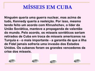 MÍSSEIS EM CUBA
Ninguém queria uma guerra nuclear, mas acima de
tudo, Kennedy queria a reeleição. Por isso, mesmo
tendo feito um acordo com Khrushchev, o líder da
União Soviética, manteve a propaganda de valentão
do mundo. Pelo acordo, os mísseis soviéticos seriam
retirados de Cuba em troca de mísseis americanos na
Turquia e - o mais importante - a garantia de que a ilha
de Fidel jamais sofreria uma invasão dos Estados
Unidos. Os cubanos foram os grandes vencedores da
crise dos mísseis.
 