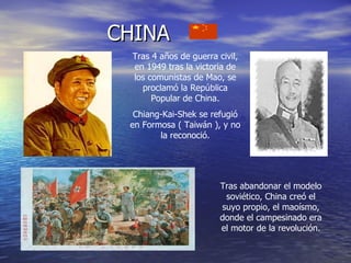 CHINA Tras 4 años de guerra civil, en 1949 tras la victoria de los comunistas de Mao, se proclamó la República Popular de China. Chiang-Kai-Shek se refugió en Formosa ( Taiwán ), y no la reconoció. Tras abandonar el modelo soviético, China creó el suyo propio, el maoísmo, donde el campesinado era el motor de la revolución. 