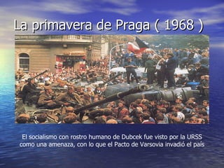 La primavera de Praga ( 1968 ) El socialismo con rostro humano de Dubcek fue visto por la URSS como una amenaza, con lo que el Pacto de Varsovia invadió el país 