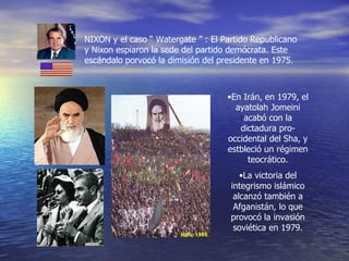 NIXON y el caso “ Watergate ” : El Partido Republicano y Nixon espiaron la sede del partido demócrata. Este escándalo porvocó la dimisión del presidente en 1975. En Irán, en 1979, el ayatolah Jomeini acabó con la dictadura pro-occidental del Sha, y estbleció un régimen teocrático. La victoria del integrismo islámico alcanzó también a Afganistán, lo que provocó la invasión soviética en 1979. 