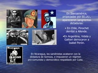 En Iberoamérica, propiciadas por EE.UU., aparecieron sangrientas dictaduras: En Chile, Pinochet derribó a Allende. En Argentina, Videla y Galtieri derrocaron a Isabel Perón. En Nicaragua, los sandinistas acabaron con la dictadura de Somoza, e impusieron un régimen pro-comunista y democrático respaldado por Cuba. 