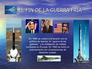 EL FIN DE LA GUERRA FRÍA En 1980 se vuelve a la tensión con la política de rearme, la “ guerra de las galaxias “ y la instalación de misiles nucleares en Europa. En 1985 se inició un acercamiento con coversaciones de desarme nuclear. 