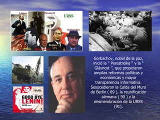 Gorbachov, nobel de la paz, inició la “ Perestroika “ y la “ Glásnost ”, que propiciaron amplias reformas políticas y económicas y mayor transparencia informativa. Sesucedieron la Caída del Muro de Berlín ( 89 ), la reunificación alemana ( 90 ) y la desmembración de la URSS (91). 