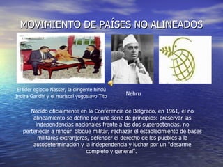 MOVIMIENTO DE PAÍSES NO ALINEADOS Nacido oficialmente en la Conferencia de Belgrado, en 1961, el no alineamiento se define por una serie de principios: preservar las independencias nacionales frente a las dos superpotencias, no pertenecer a ningún bloque militar, rechazar el establecimiento de bases militares extranjeras, defender el derecho de los pueblos a la autodeterminación y la independencia y luchar por un "desarme completo y general".  El líder egipcio Nasser, la dirigente hindú  Indira Gandhi y el mariscal yugoslavo Tito   Nehru 