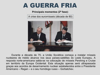 A GUERRA FRIA Principais momentos (2ª fase): A crise dos euromísseis (década de 80) Durante a década de 70, a União Soviética começa a instalar mísseis nucleares de médio alcance nos seus países-satélites do Leste Europeu. A resposta norte-americana salda-se na colocação de mísseis Pershing e Cruise em território da Europa Ocidental. Esta situação apenas será ultrapassada graças aos acordos de desarmamento nuclear estabelecidos entre o Presidente Americano – Regan – e o seu homólogo russo – Gorbatchev. 