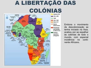 A LIBERTAÇÃO DAS COLÓNIAS Embora o movimento da descolonização se tenha iniciado na Ásia, acabou por se espalhar às colónias de todo o mundo, com especial incidência no conti-nente Africano. 