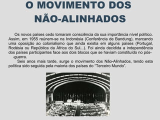 O MOVIMENTO DOS  NÃO-ALINHADOS Os novos países cedo tomaram consciência da sua importância nível político. Assim, em 1955 reúnem-se na Indonésia (Conferência de Bandung), marcando uma oposição ao colonialismo que ainda existia em alguns países (Portugal, Rodésia ou República da África do Sul...). Foi ainda decidida a independência dos países participantes face aos dois blocos que se haviam constituído no pós-  -guerra.  Seis anos mais tarde, surge o movimento dos Não-Alinhados, tendo esta política sido seguida pela maioria dos países do “Terceiro Mundo”. 