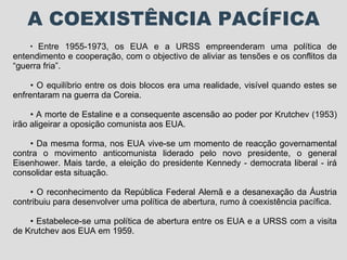 A COEXISTÊNCIA PACÍFICA Entre 1955-1973, os EUA e a URSS empreenderam uma política de entendimento e cooperação, com o objectivo de aliviar as tensões e os conflitos da “guerra fria”. O equilíbrio entre os dois blocos era uma realidade, visível quando estes se enfrentaram na guerra da Coreia. A morte de Estaline e a consequente ascensão ao poder por Krutchev (1953) irão aligeirar a oposição comunista aos EUA.  Da mesma forma, nos EUA vive-se um momento de reacção governamental contra o movimento anticomunista liderado pelo novo presidente, o general Eisenhower. Mais tarde, a eleição do presidente Kennedy - democrata liberal - irá consolidar esta situação. O reconhecimento da República Federal Alemã e a desanexação da Áustria contribuiu para desenvolver uma política de abertura, rumo à coexistência pacífica. Estabelece-se uma política de abertura entre os EUA e a URSS com a visita de Krutchev aos EUA em 1959. 