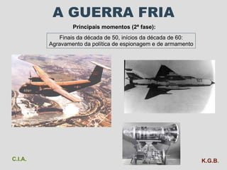 A GUERRA FRIA Principais momentos (2ª fase): Finais da década de 50, inícios da década de 60: Agravamento da política de espionagem e de armamento C.I.A. K.G.B . 