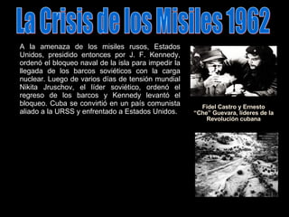 La Crisis de los Misiles 1962 Fidel Castro y Ernesto “Che” Guevara, líderes de la Revolución cubana A la amenaza de los misiles rusos, Estados Unidos, presidido entonces por J. F. Kennedy, ordenó el bloqueo naval de la isla para impedir la llegada de los barcos soviéticos con la carga nuclear. Luego de varios días de tensión mundial Nikita Jruschov, el líder soviético, ordenó el regreso de los barcos y Kennedy levantó el bloqueo. Cuba se convirtió en un país comunista aliado a la URSS y enfrentado a Estados Unidos. 