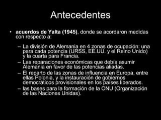 Antecedentes acuerdos de Yalta (1945) , donde se acordaron medidas con respecto a: La división de Alemania en 4 zonas de ocupación: una para cada potencia (URSS, EE.UU. y el Reino Unido) y la cuarta para Francia. Las reparaciones económicas que debía asumir Alemania en favor de las potencias aliadas. El reparto de las zonas de influencia en Europa, entre ellas Polonia, y la instauración de gobiernos democráticos provisionales en los países liberados. las bases para la formación de la ONU (Organización de las Naciones Unidas).  