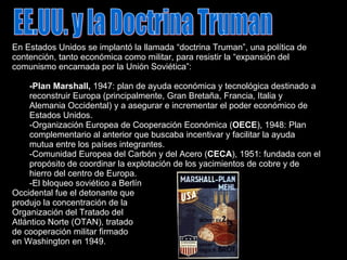 EE.UU. y la Doctrina Truman En Estados Unidos se implantó la llamada “doctrina Truman”, una política de contención, tanto económica como militar, para resistir la “expansión del comunismo encarnada por la Unión Soviética”: -Plan Marshall,  1947: plan de ayuda económica y tecnológica destinado a reconstruir Europa (principalmente, Gran Bretaña, Francia, Italia y Alemania Occidental) y a asegurar e incrementar el poder económico de Estados Unidos. -Organización Europea de Cooperación Económica ( OECE ), 1948: Plan complementario al anterior que buscaba incentivar y facilitar la ayuda mutua entre los países integrantes. -Comunidad Europea del Carbón y del Acero ( CECA ), 1951: fundada con el propósito de coordinar la explotación de los yacimientos de cobre y de hierro del centro de Europa. -El bloqueo soviético a Berlín Occidental fue el detonante que produjo la concentración de la Organización del Tratado del Atlántico Norte (OTAN), tratado de cooperación militar firmado en Washington en 1949. 