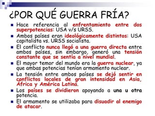 ¿POR QUÉ GUERRA FRÍA?
 Hace referencia al enfrentamiento entre dos
superpotencias: USA v/s URSS.
 Ambos países eran ideo...