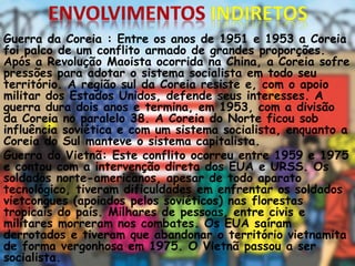 Guerra da Coreia : Entre os anos de 1951 e 1953 a Coreia
foi palco de um conflito armado de grandes proporções.
Após a Revolução Maoista ocorrida na China, a Coreia sofre
pressões para adotar o sistema socialista em todo seu
território. A região sul da Coreia resiste e, com o apoio
militar dos Estados Unidos, defende seus interesses. A
guerra dura dois anos e termina, em 1953, com a divisão
da Coreia no paralelo 38. A Coreia do Norte ficou sob
influência soviética e com um sistema socialista, enquanto a
Coreia do Sul manteve o sistema capitalista.
Guerra do Vietnã: Este conflito ocorreu entre 1959 e 1975
e contou com a intervenção direta dos EUA e URSS. Os
soldados norte-americanos, apesar de todo aparato
tecnológico, tiveram dificuldades em enfrentar os soldados
vietcongues (apoiados pelos soviéticos) nas florestas
tropicais do país. Milhares de pessoas, entre civis e
militares morreram nos combates. Os EUA saíram
derrotados e tiveram que abandonar o território vietnamita
de forma vergonhosa em 1975. O Vietnã passou a ser
socialista.
 