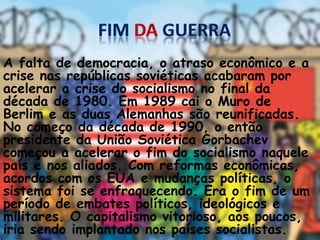 A falta de democracia, o atraso econômico e a
crise nas repúblicas soviéticas acabaram por
acelerar a crise do socialismo no final da
década de 1980. Em 1989 cai o Muro de
Berlim e as duas Alemanhas são reunificadas.
No começo da década de 1990, o então
presidente da União Soviética Gorbachev
começou a acelerar o fim do socialismo naquele
país e nos aliados. Com reformas econômicas,
acordos com os EUA e mudanças políticas, o
sistema foi se enfraquecendo. Era o fim de um
período de embates políticos, ideológicos e
militares. O capitalismo vitorioso, aos poucos,
iria sendo implantado nos países socialistas.
 