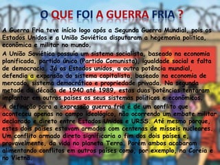 A Guerra Fria teve início logo após a Segunda Guerra Mundial, pois os
Estados Unidos e a União Soviética disputaram a hegemonia política,
econômica e militar no mundo.
A União Soviética possuía um sistema socialista, baseado na economia
planificada, partido único (Partido Comunista), igualdade social e falta
de democracia. Já os Estados unidos, a outra potência mundial,
defendia a expansão do sistema capitalista, baseado na economia de
mercado, sistema democrático e propriedade privada. Na segunda
metade da década de 1940 até 1989, estas duas potências tentaram
implantar em outros países os seus sistemas políticos e econômicos.
A definição para a expressão guerra fria é de um conflito que
aconteceu apenas no campo ideológico, não ocorrendo um embate militar
declarado e direto entre Estados Unidos e URSS. Até mesmo porque,
estes dois países estavam armados com centenas de mísseis nucleares.
Um conflito armado direto significaria o fim dos dois países e,
provavelmente, da vida no planeta Terra. Porém ambos acabaram
alimentando conflitos em outros países como, por exemplo, na Coreia e
no Vietnã.
 