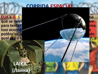 e URSS travaram uma disputa muito grande no
que se refere aos avanços espaciais. Ambos corriam
para tentar atingir objetivos significativos nesta área.
Isso ocorria, pois havia uma certa disputa entre as
potências, com o objetivo de mostrar para o mundo
qual era o sistema mais avançado. No ano de 1957, a
URSS lança o foguete com um cão dentro, o
primeiro ser vivo a ir para o espaço. Doze anos
depois, em 1969, o mundo todo pôde acompanhar
pela televisão a chegada do homem a lua, com a
missão espacial norte-americana.
Sputnik
LAIKA
(Лайка)
 