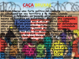 Os EUA liderou uma forte política de combate
ao comunismo em seu território e no mundo. Usando
o cinema, a televisão, os jornais, as propagandas e até
mesmo as histórias em quadrinhos, divulgou uma campanha
valorizando o "american way of life". Vários cidadãos
americanos foram presos ou marginalizados por defenderem
idéias próximas ao socialismo. O Macarthismo, comandado
pelo senador republicano Joseph McCarthy, perseguiu
muitas pessoas nos EUA. Essa ideologia também chegava
aos países aliados dos EUA, como uma forma de identificar
o socialismo com tudo que havia de ruim no planeta.
Na URSS não foi diferente, já que o Partido Comunista e
seus integrantes perseguiam, prendiam e até matavam
todos aqueles que não seguiam as regras estabelecidas pelo
governo. Sair destes países, por exemplo, era praticamente
impossível. Um sistema de investigação e espionagem foi
muito usado de ambos os lados. Enquanto a espionagem
norte-americana cabia aos integrantes da CIA, os
funcionários da KGB faziam os serviços secretos soviéticos.
 