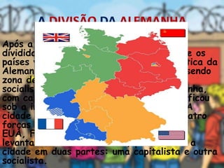 Após a Segunda Guerra, a Alemanha foi
dividida em duas áreas de ocupação entre os
países vencedores. A República Democrática da
Alemanha, com capital em Berlim, ficou sendo
zona de influência soviética e, portanto,
socialista. A República Federal da Alemanha,
com capital em Bonn (parte capitalista), ficou
sob a influência dos países capitalistas. A
cidade de Berlim foi dividida entre as quatro
forças que venceram a guerra: URSS,
EUA, França e Inglaterra. Em 1961 foi
levantado o Muro de Berlim, para dividir a
cidade em duas partes: uma capitalista e outra
socialista.
 