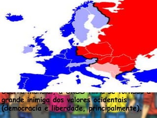 Em 1946, Winston Churchill (primeiro
ministro britânico) fez um famoso discurso
nos Estados Unidos, usando a expressão
"Cortina de Ferro" para se referir à
influência da União Soviética sobre os países
socialistas do leste europeu. Churchill
defendia a ideia de que, após a Segunda
Guerra Mundial, a URSS tinha se tornado a
grande inimiga dos valores ocidentais
(democracia e liberdade, principalmente).
 