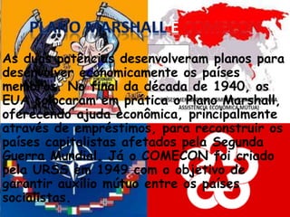 As duas potências desenvolveram planos para
desenvolver economicamente os países
membros. No final da década de 1940, os
EUA colocaram em prática o Plano Marshall,
oferecendo ajuda econômica, principalmente
através de empréstimos, para reconstruir os
países capitalistas afetados pela Segunda
Guerra Mundial. Já o COMECON foi criado
pela URSS em 1949 com o objetivo de
garantir auxílio mútuo entre os países
socialistas.
 