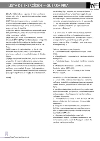 http://historiaonline.com.br
Prof. Rodolfo
LISTA DE EXERCÍCIOS – GUERRA FRIA
23. (Ufba 93) Considere a expansão do bloco socialista no
mundo, entre o fim da Segunda Guerra Mundial e a década
de 1960,e conclua:
(01) A União Soviética contentou-se com os territórios
ocupados no Leste europeu e estabeleceu uma política de
alinhamento e cooperação com os países ocidentais,
através do Pacto de Varsóvia.
(02) A China realizou sua revolução socialista na década de
1940, definindo uma política de cooperação econômica e
militar com o Japão e a Índia.
(04) A Revolução Cultural instalada na China, entre as
décadas de 1960 e 1970, pretendia estabelecer uma grande
transformação ideológica, alterar profundamente as
estruturas socioculturais e garantir o poder de Mao-Tsé-
Tung.
(08) A instalação do regime socialista na ilha de Cuba
entrou em choque com a política capitalista norte-
americana, resultando no episódio de invasão da Baía dos
Porcos.
(16) Após a Segunda Guerra Mundial, o Japão estabeleceu
uma política de reconstrução nacional, proclamando a
república e organizando um governo de base socialista.
(32) A América Latina manteve-se distante das influências
socialistas, como resultado da severa vigilância dos seus
governos e da incapacidade de trabalhadores e intelectuais
para organizar partidos e associações de caráter socialista.
Soma ( )
24. (Puccamp 94) "...inspirado por razões humanitárias e
pela vontade de defender uma certa concepção de vida
ameaçada pelo comunismo, constitui também o meio mais
eficaz de alargar e consolidar a influência norte-americana
no mundo, um dos maiores instrumentos de sua expansão
(...) tem por conseqüência imediata consolidar os dois
blocos e aprofundar o abismo que separava o mundo
comunista e o Ocidente..."
"...as partes estão de acordo em que um ataque armado
contra uma ou mais delas na Europa ou na América do
Norte deve ser considerado uma agressão contra todas; e,
conseqüentemente, concordam que, se tal agressão
ocorrer, cada uma delas (...) auxiliará a parte ou as partes
assim agredidas (...)"
Os textos identificam, respectivamente,
a) a Doutrina Monroe e a Organização da Nações Unidas
(ONU).
b) o Plano Marshall e a organização do Tratado do Atlântico
Norte (OTAN).
c) o Pacto de Varsóvia e a Comunidade Econômica Européia
(CEE).
d) o Pacto do Rio de Janeiro e o Conselho de Assistência
Econômica Mútua (COMECON).
e) a Conferência do Cairo e a Organização dos Estados
Americanos (OEA).
25. (Pucsp 97) Usa-se o nome Guerra Fria para designar
a) a tensão militar existente entre Inglaterra e Alemanha,
no final do século XIX, motivada pela disputa, entre os dois
Estados Nacionais, pelo controle do comércio no Mar do
Norte.
b) o problema diplomático surgido entre França e Portugal,
no início do século XIX, que provocou a vinda da família real
portuguesa para o Brasil e a posterior transformação da
colônia em Reino Unido.
c) a invasão francesa na Rússia, no início do século XIX, com
a decorrente derrota dos invasores e o fim do período
napoleônico.
d) o conjunto de tensões entre Estados Unidos e União
Soviética, resultante da disputa, entre ambas, por uma
posição hegemônica no contexto internacional do pós
Segunda Guerra Mundial.
e) a disputa entre Rússia e Japão, no período
imediatamente anterior à Primeira Guerra Mundial, por
territórios no extremo oriente da Ásia e pelo controle do
comércio marítimo no Pacífico.
 