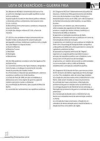 http://historiaonline.com.br
Prof. Rodolfo
LISTA DE EXERCÍCIOS – GUERRA FRIA
26. (Mackenzie 96) Não é característica da Guerra Fria:
a) confronto ideológico que pressupõe equilíbrio nuclear
entre as potências.
b) polarização do mundo em dois blocos político-militares.
c) distensão política e alinhamento internacional entre
E.U.A. e U.R.S.S.
d) desconfiança entre americanos e soviéticos e disputa de
áreas de influência.
e) criação das alianças militares O.T.A.N. e Pacto de
Varsóvia.
27. (G1) Foi uma verdadeira histeria anticomunista nos
Estados Unidos na década de 50, caracterizada pela
perseguição a artistas, intelectuais e políticos com a criação
das Listas Negras e a Caça às bruxas:
a) Doutrina Monroe.
b) Doutrina Truman.
c) New Deal.
d) Watergate.
e) Macartismo.
28. (G1) Não podemos considerar como fato ligado ao fim
da Guerra Fria:
a) a ascensão econômica dos Tigres Asiáticos, obrigando o
Leste Europeu a se adequar à economia de mercado,
devido às pressões dos Estados Unidos.
b) a Perestroika e a Glasnost que possibilitaram a abertura
econômica e política à ex-União Soviética.
c) a Carta de Paris de 1990, em que se estabeleceu a
democracia como único regime de governo capaz de
manter a paz entre o Leste e o Ocidente.
d) a reunificação da Alemanha, após a queda do Muro de
Berlim.
e) a ascensão dos nacionalismos nas repúblicas soviéticas.
29. (Cesgranrio 92) Com o desenvolvimento da política de
Glasnost, a história da URSS aparentemente está dividida
entre a era de Gorbachev e a era Stalin. Entretanto, a
desestalinização iniciou-se em 1956, com o XX Ž Congresso
do Partido Comunista da União Soviética, no qual Nikita
Kruchev:
a) apresentou um relatório que, denunciando as
arbitrariedades dos seguidores de Stalin acabou por
provocar a reação dos setores militares soviéticos e o
fechamento da URSS ao Ocidente.
b) apoiando as realizações econômicas de Stalin,
apresentou um relatório em que as justificava em nome da
manutenção da vitória da revolução.
c) apresentou um relatório em que analisava as relações de
Stalin com o Kuomitang de Chiang Kai Shek e propunha a
união política da URSS com a China para barrar o avanço do
capitalismo americano na Ásia.
d) apoiando as propostas americanas de "degelo",
organizou um programa político que determinava o
princípio da coexistência política com o Ocidente e uma
aliança com os EUA para troca de tecnologia.
e) apresentou um relatório denunciando as arbitrariedades
e os erros de Stalin e abriu a URSS ao Ocidente,
estabelecendo o princípio da coexistência pacífica.
30. (Cesgranrio 92) O Acordo de Paris, que marcou o início
do fim da Guerra do Vietnã, negociado por Henry Kissinger
e Le Duc Tho, estabelecia, além do cessar fogo imediato:
a) a criação de uma área neutra entre o Vietnã do Sul e o do
Norte, onde seriam iniciadas as trocas de prisioneiros.
b) a retirada das tropas americanas, a libertação dos
prisioneiros de guerra e eleições livres no Vietnã do Sul.
c) a entrega do governo do Vietnã do Sul aos vietcongs, a
libertação dos prisioneiros de guerra e a retirada das tropas
americanas.
d) a manutenção da divisão entre o Vietnã do Sul e do
Norte com o estabelecimento da administração soviética
no Norte.
e) a retirada das tropas americanas, a fixação de um
calendário de democratização para o Vietnã do Norte e a
eleição da China como árbitro da região.
 