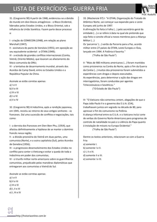 http://historiaonline.com.br
Prof. Rodolfo
LISTA DE EXERCÍCIOS – GUERRA FRIA
31. (Cesgranrio 90) A partir de 1948, evidenciou-se a divisão
do mundo em dois blocos antagônicos - o Bloco Ocidental,
liderados pelos Estados Unidos, e o Bloco Oriental, sob a
influência da União Soviética. Fazem parte desse processo
a:
I - criação do COMECON (1948), em relação ao plano
Marshall (1947);
II - assinatura do pacto de Varsóvia (1955), em oposição ao
seu equivalente ocidental - a OTAN (1949);
III - a eclosão de grandes conflitos internacionais (Coréia,
Vietnã, Oriente Médio), que levaram ao afastamento do
bloco comunista da ONU;
IV - a tentativa de desarmamento mundial, através dos
Acordos de Camp David, entre os Estados Unidos e a
República Popular da China.
Assinale se estão corretas apenas:
a) I e II
b) II e III
c) III e IV
d) I e IV
e) II e IV
32. (Cesgranrio 90) A Indochina, após a rendição japonesa,
em 1945, resistiu ao retorno do seus antigos senhores - os
franceses. Daí uma sucessão de conflitos e negociações, tais
como:
I - a derrota dos franceses em Dien Bien Phu, (1954), que
afastou definitivamente a hipótese de se manter o domínio
francês nessa região;
II - a divisão provisória do Vietnã em duas partes, uma
comunista (Norte), e a outra capitalista (Sul), pelos Acordos
de Genebra (1956);
III - o progressivo desenvolvimento dos Estados Unidos no
conflito para conter o Vietcong e evitar a queda de toda a
Indochina em poder dos comunistas;
IV - o triunfo militar norte-americano sobre os guerrilheiros
comunistas, prejudicado pelas manobras diplomáticas que
entregaram aos comunistas o Vietnã do Sul.
Assinale se estão corretas apenas:
a) I e II
b) II e III
c) III e IV
d) I, II e III
e) I, III e IV
33. (Mackenzie 97) I- "A OTAN, Organização do Tratado do
Atlântico Norte, vai começar sua expansão para o Leste
Europeu até junho de 1997.
A afirmação foi feita à Folha (...) pelo secretário-geral da
entidade (...) e se refere à data na qual ele pretende que
seja feito o convite oficial a novos membros para a Aliança
Militar (...)
Os 'parceiros' (...) sairão da Parceria para a Paz, acordo
militar entre 27 países da OTAN, Leste Europeu e Ásia,
lançado em 1994. A Polônia é favorita."
("Folha de São Paulo")
II- "Mais de 900 militares americanos (...) foram mantidos
como prisioneiros na Coréia do Norte, após o fim da Guerra
da Coréia (...) muitos dos prisioneiros foram submetidos a
experiências com drogas e depois executados.
As experiências, para determinar a ação das drogas em
interrogatórios, foram conduzidas por agentes
Tchecoslovácos e Soviéticos."
("O Estado de São Paulo")
III- "O Vaticano não comentou ontem, alegações de que o
Papa João Paulo II e o governo dos E.U.A. (CIA),
trabalhavam juntos em segredo na década de 80, para
apressar o fim do comunismo na Polônia.
A aliança informal entre os E.U.A. e o Vaticano inclui corte
de verbas do Governo Norte-Americano para programas de
controle de natalidade no país e o silêncio do Papa quanto
à instalação de mísseis na Europa Ocidental."
("Folha de São Paulo")
Dentre os textos anteriores, relacionam-se com a Guerra
Fria:
a) somente I.
b) somente I e II.
c) I, II e III.
d) somente II e III.
e) somente I e III.
 