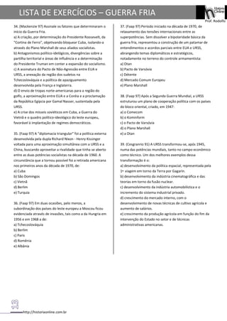 http://historiaonline.com.br
Prof. Rodolfo
LISTA DE EXERCÍCIOS – GUERRA FRIA
34. (Mackenzie 97) Assinale os fatores que determinaram o
início da Guerra Fria.
a) A criação, por determinação do Presidente Roosevelt, da
"Cortina de Ferro", objetivando bloquear Cuba, isolando-a
através do Plano Marshall de seus aliados socialistas.
b) Antagonismos político-idelógicos, divergências sobre a
partilha territorial e áreas de influência e a determinação
do Presidente Truman em conter a expansão do socialismo.
c) A assinatura do Pacto de Não-Agressão entre EUA e
URSS, a anexação da região dos sudetos na
Tchecoslováquia e a política de apaziguamento
desenvolvida pela França e Inglaterra.
d) O envio de tropas norte-americanas para a região do
golfo, a aproximação entre EUA e a Coréia e a proclamação
da República Egípcia por Gamal Nasser, sustentada pela
URSS.
e) A crise dos mísseis soviéticos em Cuba, a Guerra do
Vietnã e o quadro político-ideológico do leste europeu,
favorável à implantação de regimes democráticos.
35. (Faap 97) A "diplomacia triangular" foi a política externa
desenvolvida pela dupla Richard Nixon - Henry Kissinger
voltada para uma aproximação simultânea com a URSS e a
China, buscando aproveitar a rivalidade que tinha se aberto
entre as duas potências socialistas na década de 1960. A
circunstância que a tornou possível foi a retirada americana
nos primeiros anos da década de 1970, de:
a) Cuba
b) São Domingos
c) Vietnã
d) Berlim
e) Turquia
36. (Faap 97) Em duas ocasiões, pelo menos, a
subordinação dos países do leste europeu a Moscou ficou
evidenciada através de invasões, tais como a da Hungria em
1956 e em 1968 a de:
a) Tchecoslováquia
b) Berlim
c) Paris
d) Romênia
e) Albânia
37. (Faap 97) Período iniciado na década de 1970, de
relaxamento das tensões internacionais entre as
superpotências. Sem dissolver a bipolaridade básica da
guerra fria, representou a construção de um patamar de
entendimentos e acordos parciais entre EUA e URSS,
abrangendo temas diplomáticos e estratégicos,
notadamente no terreno do controle armamentista:
a) Otan
b) Pacto de Varsóvia
c) Détente
d) Mercado Comum Europeu
e) Plano Marshall
38. (Faap 97) Após a Segunda Guerra Mundial, a URSS
estruturou um plano de cooperação política com os países
do bloco oriental, criado, em 1947:
a) o Comecom
b) o Kominform
c) o Pacto de Varsóvia
d) o Plano Marshall
e) a Otan
39. (Cesgranrio 91) A URSS transformou-se, após 1945,
numa das potências mundiais, tanto no campo econômico
como técnico. Um dos melhores exemplos dessa
transformação é o:
a) desenvolvimento da política espacial, representada pela
1• viagem em torno da Terra por Gagarin.
b) desenvolvimento da indústria cinematográfica e das
teorias em torno da fusão nuclear.
c) desenvolvimento da indústria automobilística e o
incremento do sistema industrial privado.
d) crescimento do mercado interno, com o
desenvolvimento de novas técnicas de cultivo agrícola e
aumento de salários.
e) crescimento da produção agrícola em função do fim da
intervenção do Estado no setor e de técnicas
administrativas americanas.
 