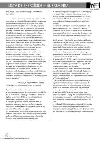 http://historiaonline.com.br
Prof. Rodolfo
LISTA DE EXERCÍCIOS – GUERRA FRIA
40. (Ufrs 97) Considere o texto a seguir sobre a Nova
Guerra Fria.
"A nova Guerra Fria consiste esquematicamente
no seguinte: os Estados Unidos desencadeiam uma corrida
armamentista convencional e estratégica - cujo ponto
máximo é a militarização do espaço pela IDS, ou projeto
'guerra nas estrelas' - que os colocam em superioridade
estratégica sobre a U.R.S.S. e abala a economia soviética; a
U.R.S.S., debilitada pelo aumento dos gastos militares e
pelo embargo comercial dos E.U.A. e aliados, vê-se
obrigada a limitar seu apoio às revoluções do Terceiro
Mundo como contrapartida para uma redução da pressão
militar americana contra si; assim, Washington e seus
aliados mais militarizados (como Israel, Paquistão e África
do Sul) poderiam sufocar os movimentos e regimes
revolucionários surgidos na década anterior;
paralelamente, buscariam controlar seus aliados-rivais
economicamente bem sucedidos (Europa e Japão),
dividindo com eles o fardo dos gastos armamentistas e
afastando-os da vantajosa cooperação econômica com a
U.R.S.S. e a Europa oriental (daí a luta contra a construção
do gasoduto Sibéria-Europa e a venda de tecnologia
avançada aos países socialistas); finalmente, os E.U.A.
tentariam abrir os países socialistas à penetração
econômica ocidental, a qual aumentaria o controle sobre a
política do 'bloco' soviético e forneceria alternativas
financeiras e comerciais para a superação da estagnação do
sistema capitalista."
(Vizentini, P. DA GUERRA FRIA À CRISE.
Porto Alegre: Ed. Universidade/UFRGS, 1996, p.85)
Segundo o autor, pode-se afirmar que
a) sem condições materiais de competir com a U.R.S.S., os
E.U.A. estimularam a penetração econômica e militar do
Japão e da Alemanha Ocidental nos países periféricos
politicamente próximos do bloco soviético.
b) o projeto "guerra nas estrelas" levou a U.R.S.S. a
abandonar todos seus interesses no Terceiro Mundo
optando por uma estratégia geopolítica de ampliação do
seu apoio à Alemanha e ao Japão.
c) a nova estratégia militar norte-americana foi muito bem
sucedida, obrigando a U.R.S.S. a retirar-se gradativamente
do Terceiro Mundo, e evitando que Japão e Alemanha
Ocidental fossem satelitizados pelos soviéticos.
d) sofrendo o impacto das exigências da nova competição
militar, a U.R.S.S. recua do seu papel de potência de
atuação mundial, diminuindo sua presença no Terceiro
Mundo e tendo dificuldades para controlar e evitar a
penetração capitalista dentro das fronteiras do leste
europeu.
e) perdendo contato com as economias do Japão e da
Alemanha Ocidental, a U.R.S.S. intensifica relações
comerciais com os países socialistas do Terceiro Mundo
para que estes financiem a manutenção da cada vez mais
sofisticada parafernália militar da lógica da Guerra Fria.
41. (Cesgranrio 97) Ao final da Segunda Guerra Mundial, a
ruptura do acordo que unira os aliados vitoriosos gerou um
ordenamento político internacional baseado na
bipolaridade. Nesse contexto, crises políticas e tensões
sociais desencadearam um processo de construção do
socialismo em diversos países. Assinale a opção que
apresenta uma afirmativa correta sobre a construção do
socialismo no mundo do pós-guerra:
a) Na Iugoslávia (1944-45), o regime comunista implantado
pelo Marechal Tito submeteu-se à hegemonia política e
econômica soviética, o que acarretou sua expulsão do
movimento dos países não alinhados.
b) Na Tchecoslováquia (1946), o socialismo reformista,
baseado na descentralização e liberalização do sistema
frente ao modelo stalinista, retomado na política de
Brejnev, foi interrompido pela repressão russa, encerrando
a "Primavera de Praga".
c) Na China (1949), a revolução comunista derrubou o
regime imperial e expulsou os invasores japoneses da
Manchúria, reunindo os nacionalistas, os "senhores da
guerra" e os comunistas maoístas em um governo de
coalizão que instituiu uma república popular no país.
d) Na Coréia (1950-53), a intervenção militar norte-
americana impediu o avanço das forças revolucionárias
comunistas que ocupavam o norte do país, reunificando as
duas Coréias sob a tutela do Conselho de Segurança da
ONU.
e) Em Cuba (1959), a vitória dos revolucionários castristas
foi favorecida pela promulgação da Emenda Platt no
Senado americano, que regularizou o envio de armamentos
aos guerrilheiros contrários à ditadura de Fulgêncio Batista.
 