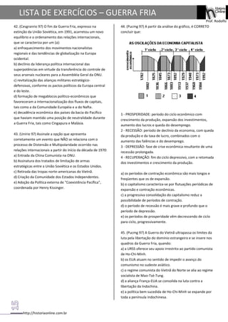 http://historiaonline.com.br
Prof. Rodolfo
LISTA DE EXERCÍCIOS – GUERRA FRIA
42. (Cesgranrio 97) O fim da Guerra Fria, expresso na
extinção da União Soviética, em 1991, acarretou um novo
equilíbrio e o ordenamento das relações internacionais,
que se caracteriza por um (a):
a) enfraquecimento dos movimentos nacionalistas
regionais e das tendências de globalização na Europa
ocidental.
b) declínio da liderança política internacional das
superpotências em virtude da transferência do controle de
seus arsenais nucleares para a Assembléia Geral da ONU.
c) revitalização das alianças militares estratégico-
defensivas, conforme os pactos políticos da Europa central
e do leste.
d) formação de megablocos político-econômicos que
favoreceram a internacionalização dos fluxos de capitais,
tais como a da Comunidade Européia e a do Nafta.
e) decadência econômica dos países da bacia do Pacífico
que haviam mantido uma posição de neutralidade durante
a Guerra Fria, tais como Cingapura e Malásia.
43. (Unirio 97) Assinale a opção que apresenta
corretamente um evento que NÃO se relaciona com o
processo de Distensão e Multipolaridade ocorrido nas
relações internacionais a partir do início da década de 1970:
a) Entrada da China Comunista na ONU.
b) Assinatura dos tratados de limitação de armas
estratégicas entre a União Soviética e os Estados Unidos.
c) Retirada das tropas norte-americanas do Vietnã.
d) Criação da Comunidade dos Estados Independentes.
e) Adoção da Política externa de "Coexistência Pacífica",
coordenada por Henry Kissinger.
44. (Pucmg 97) A partir da análise do gráfico, é CORRETO
concluir que:
1 - PROSPERIDADE: período do ciclo econômico com
crescimento da produção, expansão dos investimentos,
aumento dos lucros e queda do desemprego.
2 - RECESSÃO: período de declínio da economia, com queda
da produção e da taxa de lucro, combinados com o
aumento das falências e do desemprego.
3 - DEPRESSÃO: fase de crise econômica resultante de uma
recessão prolongada.
4 - RECUPERAÇÃO: fim do ciclo depressivo, com a retomada
dos investimentos e crescimento da produção.
a) os períodos de contração econômica são mais longos e
freqüentes que os de expansão.
b) o capitalismo caracteriza-se por flutuações periódicas de
expansão e contração econômicas.
c) a progressiva consolidação do capitalismo reduz a
possibilidade de períodos de contração.
d) o período de recessão é mais grave e profundo que o
período de depressão.
e) os períodos de prosperidade vêm decrescendo de ciclo
para ciclo, progressivamente.
45. (Pucmg 97) A Guerra do Vietnã ultrapassa os limites da
luta pela libertação do domínio estrangeiro e se insere nos
quadros da Guerra Fria, quando:
a) a URSS oferece seu apoio irrestrito ao partido comunista
de Ho-Chi-Minh.
b) os EUA atuam no sentido de impedir o avanço do
comunismo no sudeste asiático.
c) o regime comunista do Vietnã do Norte se alia ao regime
socialista de Mao-Tsé-Tung.
d) a aliança França-EUA se consolida na luta contra a
libertação da Indochina.
e) a política bem sucedida de Ho-Chi-Minh se expande por
toda a península indochinesa.
 