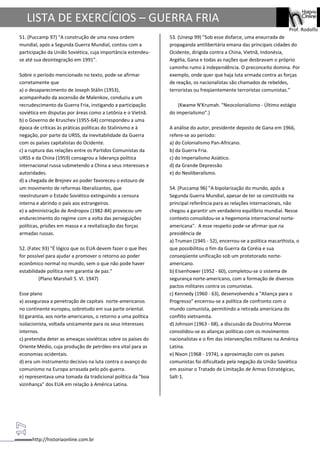 http://historiaonline.com.br
Prof. Rodolfo
LISTA DE EXERCÍCIOS – GUERRA FRIA
51. (Puccamp 97) "A construção de uma nova ordem
mundial, após a Segunda Guerra Mundial, contou com a
participação da União Soviética, cuja importância estendeu-
se até sua desintegração em 1991".
Sobre o período mencionado no texto, pode-se afirmar
corretamente que
a) o desaparecimento de Joseph Stálin (1953),
acompanhado da ascensão de Malenkov, conduziu a um
recrudescimento da Guerra Fria, instigando a participação
soviética em disputas por áreas como a Letônia e o Vietnã.
b) o Governo de Kruschev (1955-64) correspondeu a uma
época de críticas às práticas políticas do Stalinismo e à
negação, por parte da URSS, da inevitabilidade da Guerra
com os países capitalistas do Ocidente.
c) a ruptura das relações entre os Partidos Comunistas da
URSS e da China (1959) consagrou a liderança política
internacional russa submetendo a China a seus interesses e
autoridades.
d) a chegada de Brejnev ao poder favoreceu o estouro de
um movimento de reformas liberalizantes, que
reestruturam o Estado Soviético extinguindo a censura
interna e abrindo o país aos estrangeiros.
e) a administração de Andropov (1982-84) provocou um
endurecimento do regime com a volta das perseguições
políticas, prisões em massa e a revitalização das forças
armadas russas.
52. (Fatec 93) "É lógico que os EUA devem fazer o que lhes
for possível para ajudar a promover o retorno ao poder
econômico normal no mundo, sem o que não pode haver
estabilidade política nem garantia de paz."
(Plano Marshall 5. VI. 1947)
Esse plano
a) assegurava a penetração de capitais norte-americanos
no continente europeu, sobretudo em sua parte oriental.
b) garantia, aos norte-americanos, o retorno a uma política
isolacionista, voltada unicamente para os seus interesses
internos.
c) pretendia deter as ameaças soviéticas sobre os países do
Oriente Médio, cuja produção de petróleo era vital para as
economias ocidentais.
d) era um instrumento decisivo na luta contra o avanço do
comunismo na Europa arrasada pelo pós-guerra.
e) representava uma tomada da tradicional política da "boa
vizinhança" dos EUA em relação à América Latina.
53. (Unesp 99) "Sob esse disfarce, uma enxurrada de
propaganda antilibertária emana das principais cidades do
Ocidente, dirigida contra a China, Vietnã, Indonésia,
Argélia, Gana e todas as nações que desbravam o próprio
caminho rumo à independência. O preconceito domina. Por
exemplo, onde quer que haja luta armada contra as forças
de reação, os nacionalistas são chamados de rebeldes,
terroristas ou freqüentemente terroristas comunistas."
(Kwame N'Krumah. "Neocolonialismo - Último estágio
do imperialismo".)
A análise do autor, presidente deposto de Gana em 1966,
refere-se ao período:
a) do Colonialismo Pan-Africano.
b) da Guerra Fria.
c) do Imperialismo Asiático.
d) da Grande Depressão
e) do Neoliberalismo.
54. (Puccamp 96) "A bipolarização do mundo, após a
Segunda Guerra Mundial, apesar de ter se constituído na
principal referência para as relações internacionais, não
chegou a garantir um verdadeiro equilíbrio mundial. Nesse
contexto consolidou-se a hegemonia internacional norte-
americana". A esse respeito pode-se afirmar que na
presidência de
a) Truman (1945 - 52), encerrou-se a política macarthista, o
que possibilitou o fim da Guerra da Coréia e sua
conseqüente unificação sob um protetorado norte-
americano.
b) Eisenhower (1952 - 60), completou-se o sistema de
segurança norte-americano, com a formação de diversos
pactos militares contra os comunistas.
c) Kennedy (1960 - 63), desenvolvendo a "Aliança para o
Progresso" encerrou-se a política de confronto com o
mundo comunista, permitindo a retirada americana do
conflito vietnamita.
d) Johnson (1963 - 68), a discussão da Doutrina Monroe
consolidou-se as alianças políticas com os movimentos
nacionalistas e o fim das intervenções militares na América
Latina.
e) Nixon (1968 - 1974), a aproximação com os países
comunistas foi dificultada pela negação da União Soviética
em assinar o Tratado de Limitação de Armas Estratégicas,
Salt-1.
 