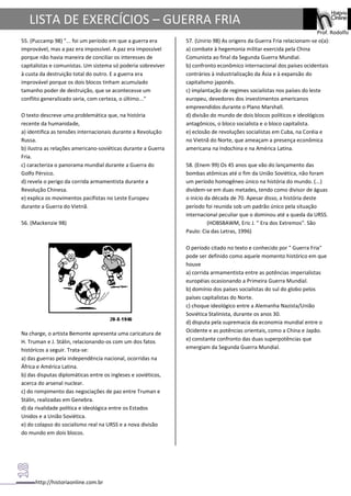 http://historiaonline.com.br
Prof. Rodolfo
LISTA DE EXERCÍCIOS – GUERRA FRIA
55. (Puccamp 98) "... foi um período em que a guerra era
improvável, mas a paz era impossível. A paz era impossível
porque não havia maneira de conciliar os interesses de
capitalistas e comunistas. Um sistema só poderia sobreviver
à custa da destruição total do outro. E a guerra era
improvável porque os dois blocos tinham acumulado
tamanho poder de destruição, que se acontecesse um
conflito generalizado seria, com certeza, o último..."
O texto descreve uma problemática que, na história
recente da humanidade,
a) identifica as tensões internacionais durante a Revolução
Russa.
b) ilustra as relações americano-soviéticas durante a Guerra
Fria.
c) caracteriza o panorama mundial durante a Guerra do
Golfo Pérsico.
d) revela o perigo da corrida armamentista durante a
Revolução Chinesa.
e) explica os movimentos pacifistas no Leste Europeu
durante a Guerra do Vietnã.
56. (Mackenzie 98)
Na charge, o artista Bemonte apresenta uma caricatura de
H. Truman e J. Stálin, relacionando-os com um dos fatos
históricos a seguir. Trata-se:
a) das guerras pela independência nacional, ocorridas na
África e América Latina.
b) das disputas diplomáticas entre os ingleses e soviéticos,
acerca do arsenal nuclear.
c) do rompimento das negociações de paz entre Truman e
Stálin, realizadas em Genebra.
d) da rivalidade política e ideológica entre os Estados
Unidos e a União Soviética.
e) do colapso do socialismo real na URSS e a nova divisão
do mundo em dois blocos.
57. (Unirio 98) As origens da Guerra Fria relacionam-se o(a):
a) combate à hegemonia militar exercida pela China
Comunista ao final da Segunda Guerra Mundial.
b) confronto econômico internacional dos países ocidentais
contrários à industrialização da Ásia e à expansão do
capitalismo japonês.
c) implantação de regimes socialistas nos países do leste
europeu, devedores dos investimentos americanos
empreendidos durante o Plano Marshall.
d) divisão do mundo de dois blocos políticos e ideológicos
antagônicos, o bloco socialista e o bloco capitalista.
e) eclosão de revoluções socialistas em Cuba, na Coréia e
no Vietnã do Norte, que ameaçam a presença econômica
americana na Indochina e na América Latina.
58. (Enem 99) Os 45 anos que vão do lançamento das
bombas atômicas até o fim da União Soviética, não foram
um período homogêneo único na história do mundo. (...)
dividem-se em duas metades, tendo como divisor de águas
o início da década de 70. Apesar disso, a história deste
período foi reunida sob um padrão único pela situação
internacional peculiar que o dominou até a queda da URSS.
(HOBSBAWM, Eric J. " Era dos Extremos". São
Paulo: Cia das Letras, 1996)
O período citado no texto e conhecido por " Guerra Fria"
pode ser definido como aquele momento histórico em que
houve
a) corrida armamentista entre as potências imperialistas
européias ocasionando a Primeira Guerra Mundial.
b) domínio dos países socialistas do sul do globo pelos
países capitalistas do Norte.
c) choque ideológico entre a Alemanha Nazista/União
Soviética Stalinista, durante os anos 30.
d) disputa pela supremacia da economia mundial entre o
Ocidente e as potências orientais, como a China e Japão.
e) constante confronto das duas superpotências que
emergiam da Segunda Guerra Mundial.
 