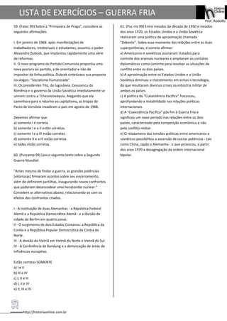 http://historiaonline.com.br
Prof. Rodolfo
LISTA DE EXERCÍCIOS – GUERRA FRIA
59. (Fatec 99) Sobre a "Primavera de Praga", considere as
seguintes afirmações:
I. Em janeiro de 1968. após manifestações de
trabalhadores, intelectuais e estudantes, assumiu o poder
Alexandre Dubcek, que implantou rapidamente uma série
de reformas.
II. O novo programa do Partido Comunista propunha uma
nova postura ao partido, a de orientador e não de
impositor da linha política. Dubcek sintetizava sua proposta
no slogan: "Socialismo humanizado".
III. Os presidentes Tito, da Iugoslávia, Ceausescu da
Romênia e o governo da União Soviética imediatamente se
uniram contra a Tchecoslováquia. Alegando que ela
caminhava para o retorno ao capitalismo, as tropas do
Pacto de Varsóvia invadiram o país em agosto de 1968.
Devemos afirmar que
a) somente I é correta.
b) somente I e a II estão corretas.
c) somente I e a III estão corretas.
d) somente II e a III estão corretas.
e) todas estão corretas.
60. (Puccamp 99) Leia o seguinte texto sobre a Segunda
Guerra Mundial:
"Antes mesmo de findar a guerra, as grandes potências
[vitoriosas] firmaram acordos sobre seu encerramento,
além de definirem partilhas, inaugurando novos confrontos
que poderiam desencadear uma hecatombe nuclear."
Considere as alternativas abaixo, relacionando-as com os
efeitos dos confrontos citados.
I - A Instituição de duas Alemanhas - a República Federal
Alemã e a República Democrática Alemã - e a divisão da
cidade de Berlim em quatro zonas.
II - O surgimento de dois Estados Coreanos: a República da
Coréia e a República Popular Democrática da Coréia do
Norte.
III - A divisão do Vietnã em Vietnã do Norte e Vietnã do Sul.
IV - A Conferência de Bandung e a demarcação de áreas de
influências européias.
Estão corretas SOMENTE
a) I e II
b) III e IV
c) I, II e III
d) I, II e IV
e) II, III e IV
61. (Puc-rio 99) Entre meados da década de 1950 e meados
dos anos 1970, os Estados Unidos e a União Soviética
realizaram uma política de aproximação chamada
"Détente". Sobre esse momento das relações entre as duas
superpotências, é correto afirmar:
a) Americanos e soviéticos assinaram tratados para
controle dos arsenais nucleares e ampliaram os contatos
diplomáticos como caminho para resolver as situações de
conflito entre os dois países.
b) A aproximação entre os Estados Unidos e a União
Soviética diminuiu o investimento em armas e tecnologia,
do que resultaram diversas crises na indústria militar de
ambos os países.
c) A política de "Coexistência Pacífica" fracassou,
aprofundando a instabilidade nas relações políticas
internacionais.
d) A "Coexistência Pacífica" pôs fim à Guerra Fria e
significou um novo período nas relações entre os dois
países, caracterizado pela competição econômica e não
pelo conflito militar.
e) O relaxameno das tensões políticas entre americanos e
soviéticos possibilitou a ascensão de outras potências - tais
como China, Japão e Alemanha - o que provocou, a partir
dos anos 1970 a desagregação da ordem internacional
bipolar.
 