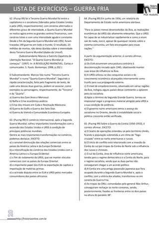 http://historiaonline.com.br
Prof. Rodolfo
LISTA DE EXERCÍCIOS – GUERRA FRIA
62. (Pucsp 99) Se a Terceira Guerra Mundial foi entre o
capitalismo e o socialismo (liderados pelos Estados Unidos
e pela URSS, respectivamente), com cenários alternados e
diferentes graus de intensidade, a Quarta Guerra Mundial
se realiza agora entre os grandes centros financeiros, com
cenários totais e com uma intensidade aguda e constante.
Desde o fim da Segunda Guerra Mundial até 1992, foram
travadas 149 guerras em todo o mundo. O resultado, 23
milhões de mortos, não deixa dúvidas sobre a intensidade
desta Terceira Guerra Mundial (dados da Unicef).
(Subcomandante Marcos e Exército Zapatista de
Libertação Nacional. "A Quarta Guerra Mundial já
começou" (1997). In: A REVOLUÇÃO INVENCÍVEL. Cartas e
comunicados. S. Paulo: Bontempo, 1998, p.202.)
O Subcomandante Marcos fala numa "Terceira Guerra
Mundial" e numa "Quarta Guerra Mundial". Seguindo a
rápida caracterização, feita pelo fragmento de texto, de
cada uma dessas duas guerras, podem-se associar, como
exemplos ou personagens, respectivamente, da "Terceira"
e da "Quarta".
a) Guerra dos Cem Anos e Mercosul.
b) Nafta e Crise econômica asiática.
c) Crise dos mísseis em Cuba e Revolução Mexicana.
d) Guerra do Golfo e Guerra dos Sete Dias.
e) Guerra do Vietnã e Comunidade Econômica Européia.
63. (Pucmg 99) O comércio internacional, após a Segunda
Guerra Mundial, sofreu importantes transformações com a
ascensão dos Estados Unidos e URSS à condição de
principais potências mundiais.
Dentre as mais importantes transformações no comércio,
podemos destacar, EXCETO:
a) a sensível diminuição das relações comerciais entre os
países da América Latina e da Europa Ocidental.
b) a intensificação do comércio dos Estados Unidos com a
América Latina e a Europa Ocidental.
c) o fim do isolamento da URSS, que vai manter vínculos
comerciais com os países da Europa Oriental.
d) o importante papel dos EUA na exportação de capitais e
importação de matérias-primas.
e) a acirrada disputa entre os EUA e URSS pelos mercados
consumidores dos países africanos.
64. (Pucmg 99) Em junho de 1956, um relatório do
Departamento de Estado norte-americano alertava:
"Para os países menos desenvolvidos da Ásia, as realizações
econômicas da URSS são altamente relevantes. Que a URSS
foi capaz de se industrializar rapidamente e como a viram
sair do nada, isso é, apesar de quaisquer receios sobre o
sistema comunista, um fato encorajador para essas
nações."
A partir da argumentação anterior, é correto afirmar,
EXCETO:
a) Os EUA assumiram uma postura contrária à
descolonização iniciada após 1945, objetivando manter
suas áreas de influência na Ásia.
b) A URSS utilizou-se das conquistas sociais e do
crescimento econômico alcançados internamente como
trunfo para sua propaganda externa.
c) O nível de empobrecimento, observado em várias regiões
da Ásia, instigou alguns países desse continente a optarem
pela via socialista.
d) Após o término da Segunda Grande Guerra, tornou-se
impossível negar o progresso material atingido pela URSS e
a sua condição de potência.
e) O governo norte-americano temia o avanço do
socialismo no Oriente, devido à instabilidade social e
política crescente então verificada.
65. (Pucmg 99) Sobre a Guerra da Coréia (1950-1953), é
correto afirmar, EXCETO:
a) O teatro de operações estendeu-se pelo território chinês,
ficando a população submetida a um clima de "fogo
cruzado" entre os norte-americanos e russos.
b) O início do conflito está relacionado com a invasão da
Coréia do sul por tropas da Coréia do Norte sob a influência
dos russos e chineses.
c) O sul da Coréia, área de influência norte-americana,
tendia para o regime democrático e a Coréia do Norte, para
o regime socialista, sendo que as duas partes não
conseguiram chegar a um acordo político.
d) A Coréia era uma antiga possessão japonesa que fora
ocupada durante a Segunda Guerra Mundial e, após o
conflito, com a vitória dos aliados, transformou-se em
cenário da Guerra Fria.
e) As tropas da ONU, comandadas pelo general Mac Arthur,
conseguiram rechaçar os norte-coreanos, sendo,
posteriormente, fixadas as fronteiras entre os dois países
na altura do paralelo 38°.
 