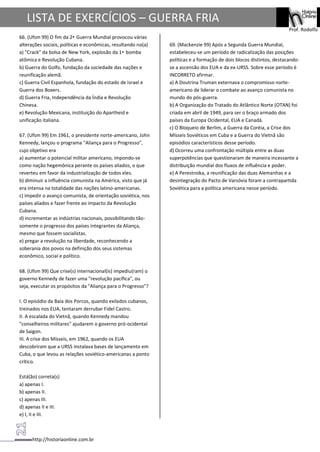 http://historiaonline.com.br
Prof. Rodolfo
LISTA DE EXERCÍCIOS – GUERRA FRIA
66. (Ufsm 99) O fim da 2• Guerra Mundial provocou várias
alterações sociais, políticas e econômicas, resultando no(a)
a) "Crack" da bolsa de New York, explosão da 1• bomba
atômica e Revolução Cubana.
b) Guerra do Golfo, fundação da sociedade das nações e
reunificação alemã.
c) Guerra Civil Espanhola, fundação do estado de Israel e
Guerra dos Boxers.
d) Guerra Fria, Independência da Índia e Revolução
Chinesa.
e) Revolução Mexicana, instituição do Apartheid e
unificação italiana.
67. (Ufsm 99) Em 1961, o presidente norte-americano, John
Kennedy, lançou o programa "Aliança para o Progresso",
cujo objetivo era
a) aumentar o potencial militar americano, impondo-se
como nação hegemônica perante os países aliados, o que
reverteu em favor da industrialização de todos eles.
b) diminuir a influência comunista na América, visto que já
era intensa na totalidade das nações latino-americanas.
c) impedir o avanço comunista, de orientação soviética, nos
países aliados e fazer frente ao impacto da Revolução
Cubana.
d) incrementar as indústrias nacionais, possibilitando tão-
somente o progresso dos países integrantes da Aliança,
mesmo que fossem socialistas.
e) pregar a revolução na liberdade, reconhecendo a
soberania dos povos na definição dos seus sistemas
econômico, social e político.
68. (Ufsm 99) Que crise(s) internacional(is) impediu(ram) o
governo Kennedy de fazer uma "revolução pacífica", ou
seja, executar os propósitos da "Aliança para o Progresso"?
I. O episódio da Baía dos Porcos, quando exilados cubanos,
treinados nos EUA, tentaram derrubar Fidel Castro.
II. A escalada do Vietnã, quando Kennedy mandou
"conselheiros militares" ajudarem o governo pró-ocidental
de Saigon.
III. A crise dos Mísseis, em 1962, quando os EUA
descobriram que a URSS instalava bases de lançamento em
Cuba, o que levou as relações soviético-americanas a ponto
crítico.
Está(ão) correta(s)
a) apenas I.
b) apenas II.
c) apenas III.
d) apenas II e III.
e) I, II e III.
69. (Mackenzie 99) Após a Segunda Guerra Mundial,
estabeleceu-se um período de radicalização das posições
políticas e a formação de dois blocos distintos, destacando-
se a ascensão dos EUA e da ex-URSS. Sobre esse período é
INCORRETO afirmar.
a) A Doutrina Truman externava o compromisso norte-
americano de liderar o combate ao avanço comunista no
mundo do pós-guerra.
b) A Organização do Tratado do Atlântico Norte (OTAN) foi
criada em abril de 1949, para ser o braço armado dos
países da Europa Ocidental, EUA e Canadá.
c) O Bloqueio de Berlim, a Guerra da Coréia, a Crise dos
Mísseis Soviéticos em Cuba e a Guerra do Vietnã são
episódios característicos desse período.
d) Ocorreu uma confrontação múltipla entre as duas
superpotências que questionaram de maneira incessante a
distribuição mundial dos fluxos de influência e poder.
e) A Perestroika, a reunificação das duas Alemanhas e a
desintegração do Pacto de Varsóvia foram a contrapartida
Soviética para a política americana nesse período.
 